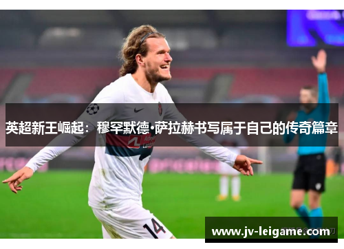 英超新王崛起：穆罕默德·萨拉赫书写属于自己的传奇篇章