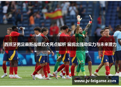 西班牙男足最新战绩五大亮点解析 展现出强劲实力与未来潜力