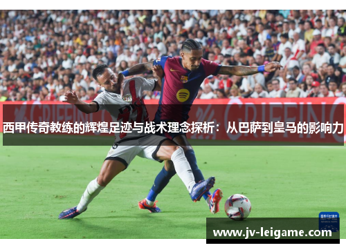 西甲传奇教练的辉煌足迹与战术理念探析：从巴萨到皇马的影响力