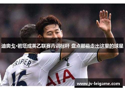 迪奥戈·若塔成英乙联赛青训标杆 盘点那些走出这里的球星 迪奥戈·若塔成英乙联赛青训标杆 盘点那些走出这里的球星