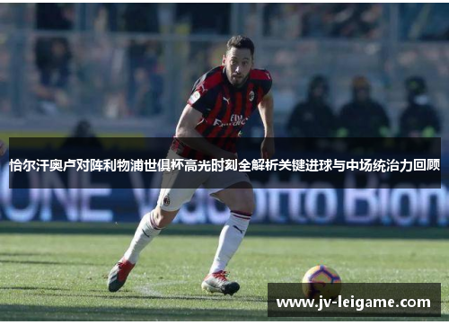 恰尔汗奥卢对阵利物浦世俱杯高光时刻全解析关键进球与中场统治力回顾 恰尔汗奥卢对阵利物浦世俱杯高光时刻全解析关键进球与中场统治力回顾