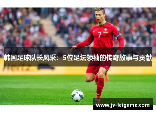 韩国足球队长风采:5位足坛领袖的传奇故事与贡献 韩国足球队长风采:5位足坛领袖的传奇故事与贡献