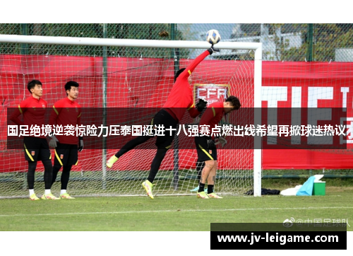 国足绝境逆袭惊险力压泰国挺进十八强赛点燃出线希望再掀球迷热议