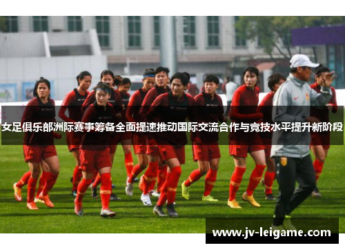女足俱乐部洲际赛事筹备全面提速推动国际交流合作与竞技水平提升新阶段 女足俱乐部洲际赛事筹备全面提速推动国际交流合作与竞技水平提升新阶段