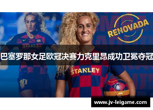 巴塞罗那女足欧冠决赛力克里昂成功卫冕夺冠 巴塞罗那女足欧冠决赛力克里昂成功卫冕夺冠