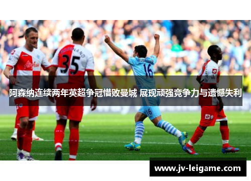 阿森纳连续两年英超争冠惜败曼城 展现顽强竞争力与遗憾失利