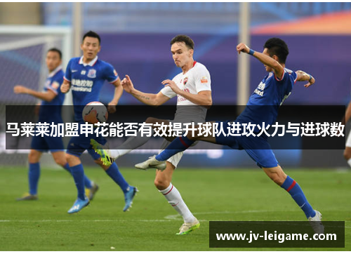 马莱莱加盟申花能否有效提升球队进攻火力与进球数