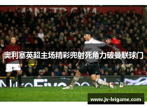 奥利塞英超主场精彩兜射死角力破曼联球门